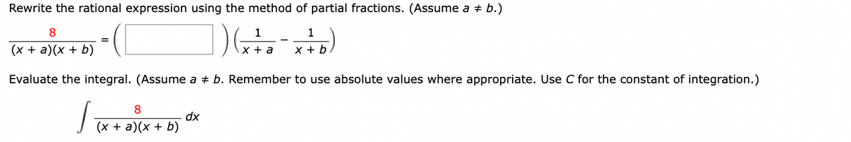 Rewrite the rational expression using the method of partial fractions. (Assume a = b.)
1
1
1 ) ( x + 0 = x + b )
a
Evaluate the integral. (Assume a + b. Remember to use absolute values where appropriate. Use C for the constant of integration.)
J
8
(x + a)(x + b)
=
8
(x + a)(x + b)
dx