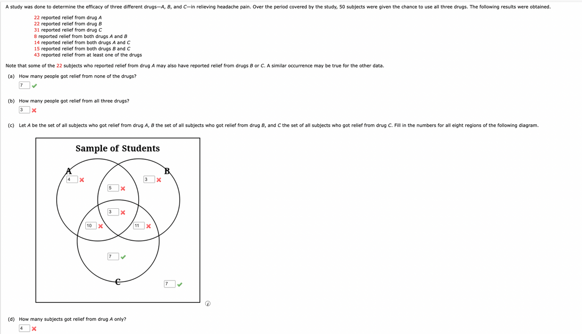 A study was done to determine the efficacy of three different drugs-A, B, and C-in relieving headache pain. Over the period covered by the study, 50 subjects were given the chance to use all three drugs. The following results were obtained.
22 reported relief from drug A
22 reported relief from drug B
31 reported relief from drug C
8 reported relief from both drugs A and B
14 reported relief from both drugs A and C
15 reported relief from both drugs B and C
43 reported relief from at least one of the drugs
Note that some of the 22 subjects who reported relief from drug A may also have reported relief from drugs B or C. A similar occurrence may be true for the other data.
(a) How many people got relief from none of the drugs?
7
(b) How many people got relief from all three drugs?
3
×
(c) Let A be the set of all subjects who got relief from drug A, B the set of all subjects who got relief from drug B, and C the set of all subjects who got relief from drug C. Fill in the numbers for all eight regions of the following diagram.
Sample of Students
4
×
10
5 ×
3
7
(d) How many subjects got relief from drug A only?
4
×
11
3
☑