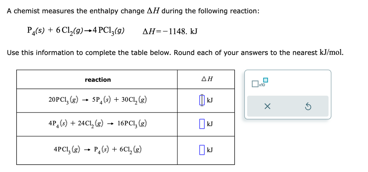 A chemist measures the enthalpy change AH during the following reaction:
P4(s) + 6 Cl₂(g) →4 PC13(g) AH-1148. kJ
Use this information to complete the table below. Round each of your answers to the nearest kJ/mol.
reaction
20PC1₂ (g) 5P (s) + 30C1₂ (g)
4P (s) + 24C1₂ (g)
4
16PC1₂ (g)
4PC1₂(g) → P4 (s)
P₁ (s) + 6C1₂ (8)
ΔΗ
៣
kJ
KJ
☐ kJ
x10
Ś