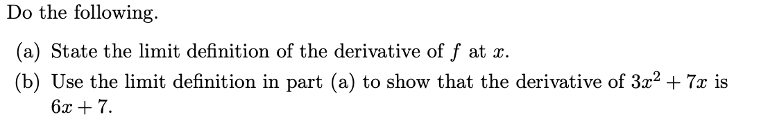 Do the following.
(a) State the limit definition of the derivative of f at x.
(b) Use the limit definition in part (a) to show that the derivative of 3x² + 7x is
6x + 7.