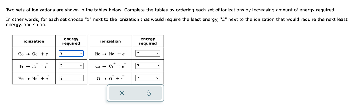 Two sets of ionizations are shown in the tables below. Complete the tables by ordering each set of ionizations by increasing amount of energy required.
In other words, for each set choose "1" next to the ionization that would require the least energy, "2" next to the ionization that would require the next least
energy, and so on.
ionization
+
Ge Ge + e
Fr Fr + e
+
He He te
energy
required
?
?
?
ionization
+
He → He + e
+
Cs Cs + e
0 0 + e
X
energy
required
?
?
Ś