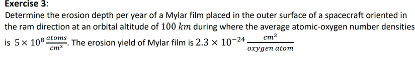 Exercise 3:
Determine the erosion depth per year of a Mylar film placed in the outer surface of a spacecraft oriented in
the ram direction at an orbital altitude of 100 km during where the average atomic-oxygen number densities
cm³
is 5 x 108 atoms
The erosion yield of Mylar film is 2.3 × 10-24.
cm³
oxygen atom