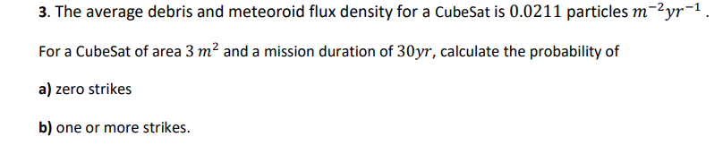 3. The average debris and meteoroid flux density for a CubeSat is 0.0211 particles m-²yr-¹.
For a CubeSat of area 3 m² and a mission duration of 30yr, calculate the probability of
a) zero strikes
b) one or more strikes.