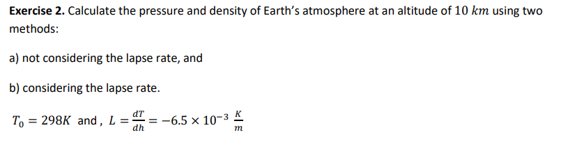 Exercise 2. Calculate the pressure and density of Earth's atmosphere at an altitude of 10 km using two
methods:
a) not considering the lapse rate, and
b) considering the lapse rate.
dT
To = 298K and, L = = -6.5 × 10-3 K
dh
m