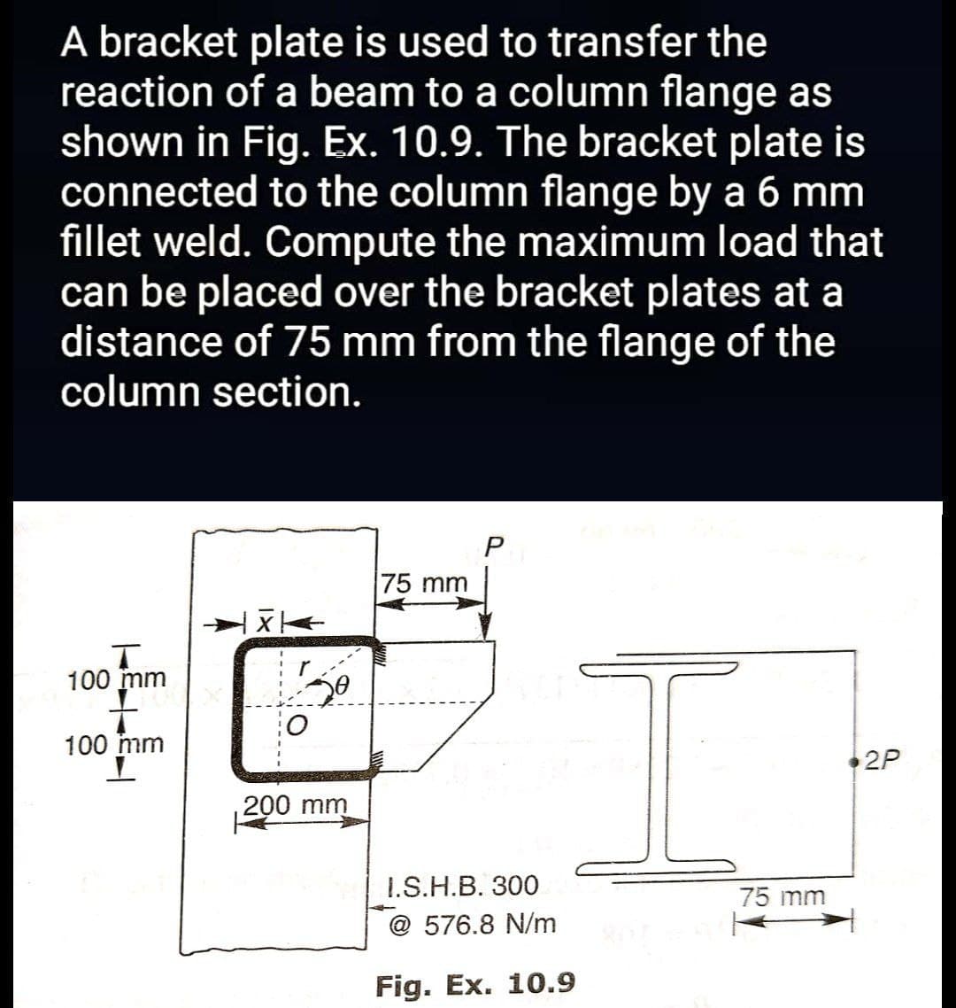 A bracket plate is used to transfer the
reaction of a beam to a column flange as
shown in Fig. Ex. 10.9. The bracket plate is
connected to the column flange by a 6 mm
fillet weld. Compute the maximum load that
can be placed over the bracket plates at a
distance of 75 mm from the flange of the
column section.
P
75 mm
X←
T
100 mm
100 mm
2P
H
Se
200 mm
I.S.H.B. 300
@576.8 N/m
Fig. Ex. 10.9
75 mm