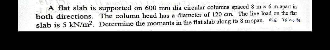 A flat slab is supported on 600 mm dia circular columns spaced 8 m x 6 m apart in
both directions. The column head has a diameter of 120 cm. The live load on the flat
slab is 5 kN/m2. Determine the moments in the flat slab along its 8 m span. E Is code
