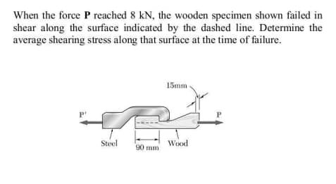 When the force P reached 8 kN, the wooden specimen shown failed in
shear along the surface indicated by the dashed line. Determine the
average shearing stress along that surface at the time of failure.
15mm
Steel
Wood
90 mm
