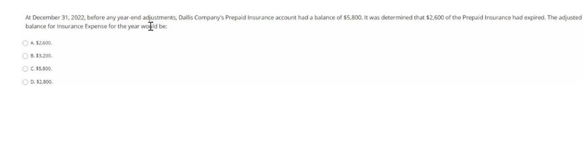 At December 31, 2022, before any year-end adjustments, Dallis Company's Prepaid Insurance account had a balance of $5,800. It was determined that $2,600 of the Prepaid Insurance had expired. The adjusted
balance for Insurance Expense for the year wolld be:
OA $2.600.
O B. $3.200.
O C. $5.800.
O D. $2.800.
