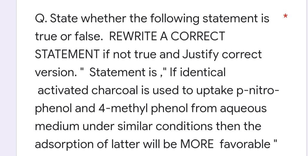 Q. State whether the following statement is
true or false. REWRITE A CORRECT
STATEMENT if not true and Justify correct
version." Statement is," If identical
activated charcoal is used to uptake p-nitro-
phenol and 4-methyl phenol from aqueous
medium under similar conditions then the
adsorption of latter will be MORE favorable "