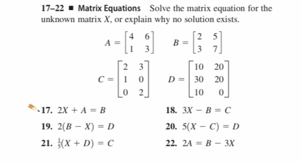 17-22 - Matrix Equations Solve the matrix equation for the
unknown matrix X, or explain why no solution exists.
[4 6]
A =
3]
[2 5]
B =
3 7
2 3
C =| 1
0 2
10 20
D =| 30 20
10
- 17. 2X + A = B
18. ЗХ — В 3 С
19. 2(В — X) %3D D
20. 5(X — С) %3 D
21. (X + D) = C
22. 2A 3D В — 3Х
