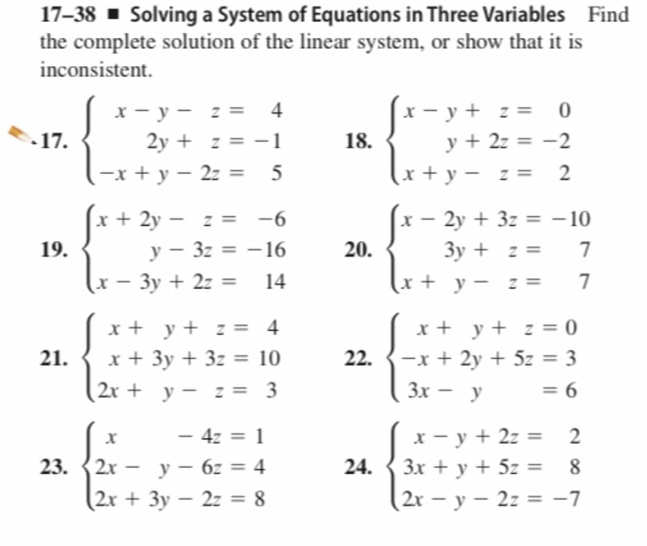 17–38 ▪ Solving a System of Equations in Three Variables Find
the complete solution of the linear system, or show that it is
inconsistent.
x - y - z = 4
2y + z = -1
-x + y – 2z =
x - y + z = 0
y + 2z = -2
17.
18.
5
(x+ y – z = 2
x + 2y – z =
-6
x – 2y + 3z = – 10
19.
у — 32 %3D — 16
20.
3y + z =
7
(x
– 3y + 2z = 14
(x+ y - z =
7
x + y + z = 0
22. {-x + 2y + 5z = 3
x + y+ z = 4
21.
x + 3y + 3z = 10
(2r + y – z = 3
Зх — у
= 6
- 4z = 1
23. {2x - y – 6z = 4
(2x + 3y – 2z = 8
x - y + 2z = 2
24. { 3x + y + 5z = 8
(2r - у — 2г %3 -7
|
-
