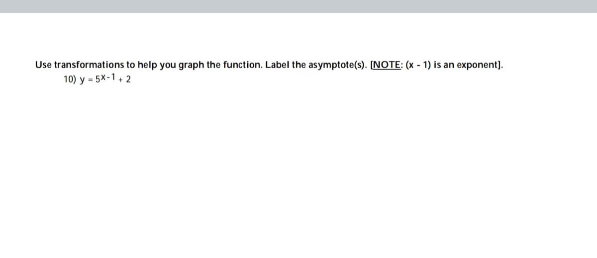 Use transformations to help you graph the function. Label the asymptote(s). [NOTE: (x - 1) is an exponent].
10) y = 5x-1+ 2
