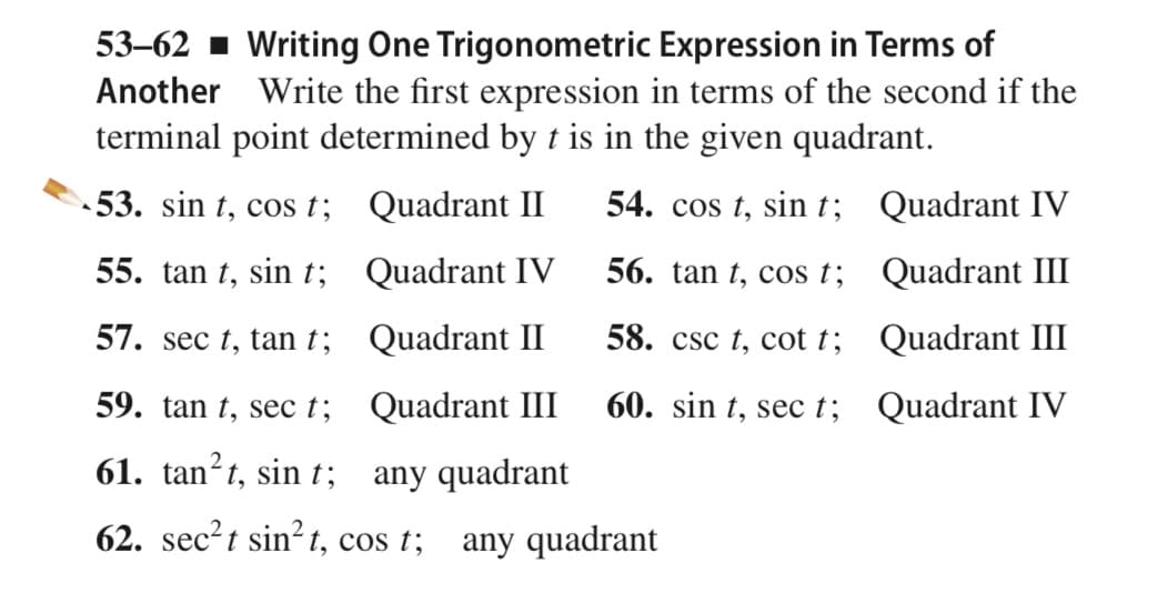 53–62 - Writing One Trigonometric Expression in Terms of
Another Write the first expression in terms of the second if the
terminal point determined by t is in the given quadrant.
53. sin t, cos t; Quadrant II
54. cos t, sin t; Quadrant IV
55. tan t, sin t;
Quadrant IV
56. tan t, cos t;
Quadrant III
57. sec t, tan t; Quadrant II
58. csc t, cot t;
Quadrant III
59. tan t, sec t;
Quadrant III
60. sin t, sec t; Quadrant IV
61. tan?t, sin t; any quadrant
62. sec?t sin? t, cos t; any quadrant
