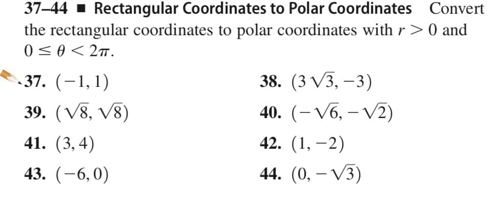 37–44 1 Rectangular Coordinates to Polar Coordinates Convert
the rectangular coordinates to polar coordinates with r > 0 and
0 <0< 2.
.37. (-1,1)
, 1)
38. (3 V3, –3)
39. (V8, V8)
40. (– V6, – V2)
41. (3,4)
42. (1, –2)
43. (-6,0)
44. (0, – V3)
