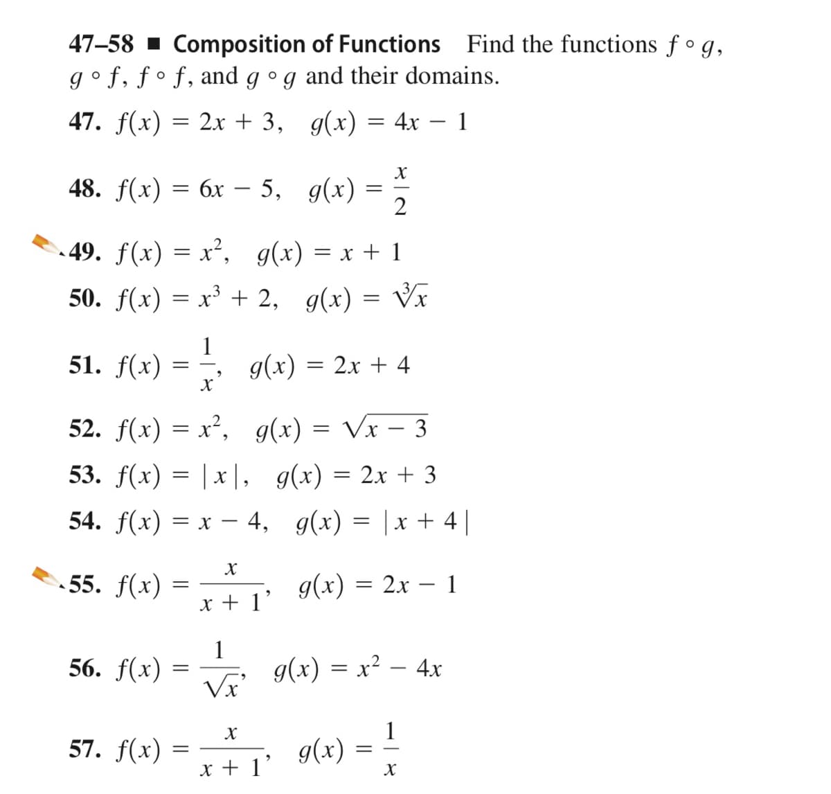 47–58 ▪ Composition of Functions Find the functions f ° g,
g°f, ƒ° f, and g °g and their domains.
47. f(x) = 2x + 3, g(x) = 4x – 1
48. f(x) 3D 6х- 3D —
5, g(x)
2
.49. f(x) = x², g(x) = x + 1
50. f(x) = x³ + 2, g(x) = Vx
51. f(x) 3D —,
1
g(x) = 2x + 4
52. f(x) = x², g(x) = Vx – 3
53. f(x) = | x|, g(x) = 2x + 3
54. f(x) = x – 4, g(x) = |x + 4||
55. f(x)
g(x) = 2x – 1
x + 1'
56. f(x)
1
g(x) = x² – 4x
Vx
X
1
57. f(x) =
g(x) =
x + 1'
