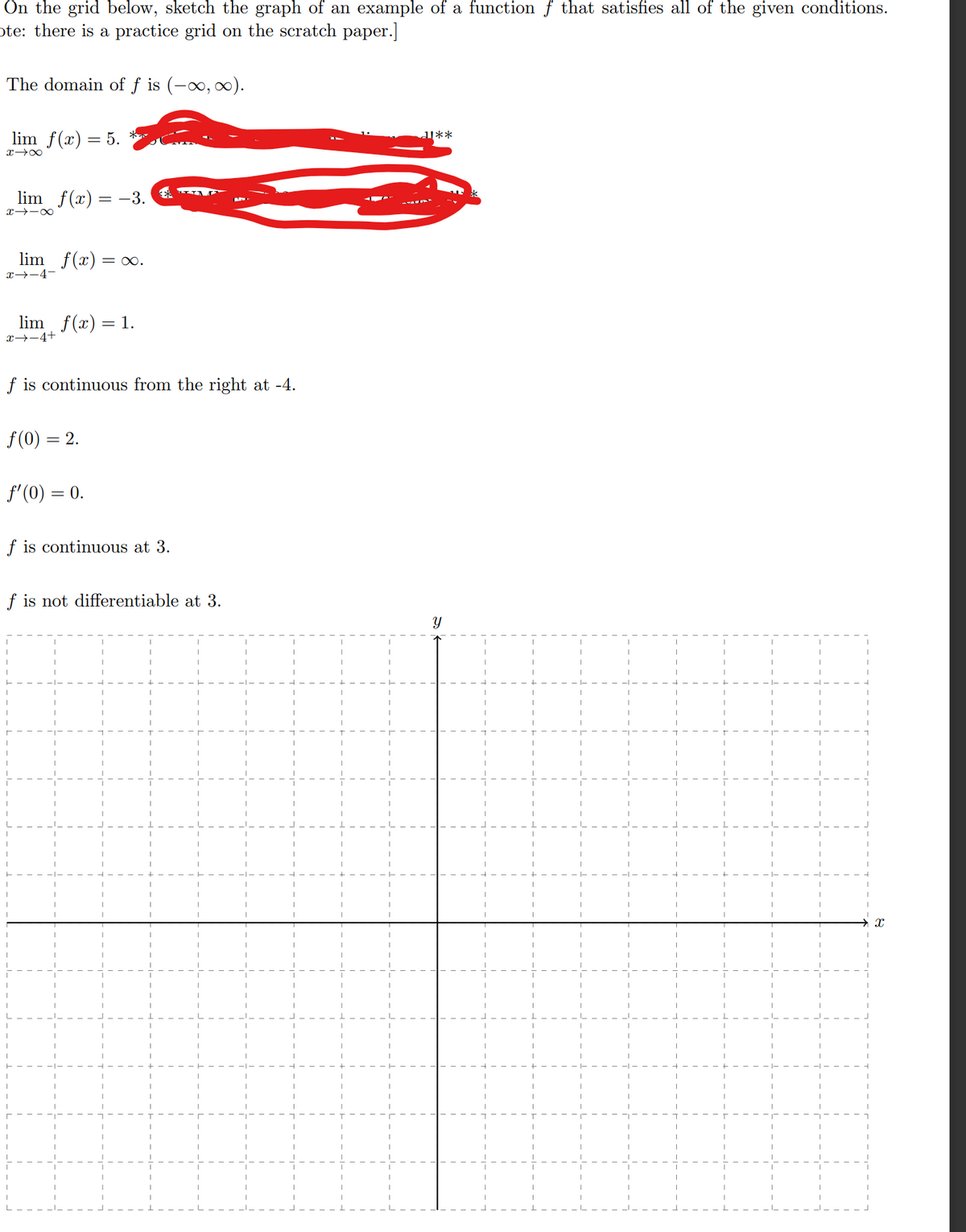 On the grid below, sketch the graph of an example of a function f that satisfies all of the given conditions.
ote: there is a practice grid on the scratch paper.]
The domain of f is (-∞, ∞).
lim f(x) = 5.
x →∞
lim f(x) = -3.
81个H
lim f(x) = ∞.
x→-4-
lim f(x) = 1.
x→-4+
f is continuous from the right at -4.
f(0) = 2.
f'(0) = 0.
f is continuous at 3.
f is not differentiable at 3.
11**
Y
X