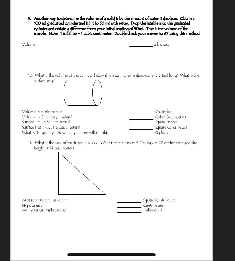 9. Another way to determine the volume ofa solid is by the amount of water it displaces. Obtain a
100 ml graduated cylinder and fill it to 50 ml with water. Drop the marble into the graduated
ylinder and obtain a difference from your initial reading of 50ml. That is the volume of the
marble. Note 1 milidliter -1 cubic centimeter. Double check your answer to #7 using this method.
Volume:
cubic cm.
10. What is the volume of the cylinder below if it is 22 inches in diameter and 5 feet long? What is the
surface area?
Cu. Inches
Cubic Centimeters
Square inches
Square Centimeters
Gallons
Volume in cubic inches?
Volume in Cubic centimeters?
Surface area in Square inches?
Surface area in Square Centimeters?
What is its capacity? How many gallons will it hold?
11. What is the area of the triangle below? What is the perimeter? The base is 22 centimeters and the
height is 24 centimeters.
Area in square centimeters
Hypotenuse
Perimeter (in Millimeters)
Square Centimeters
Centimeters
millimeters
