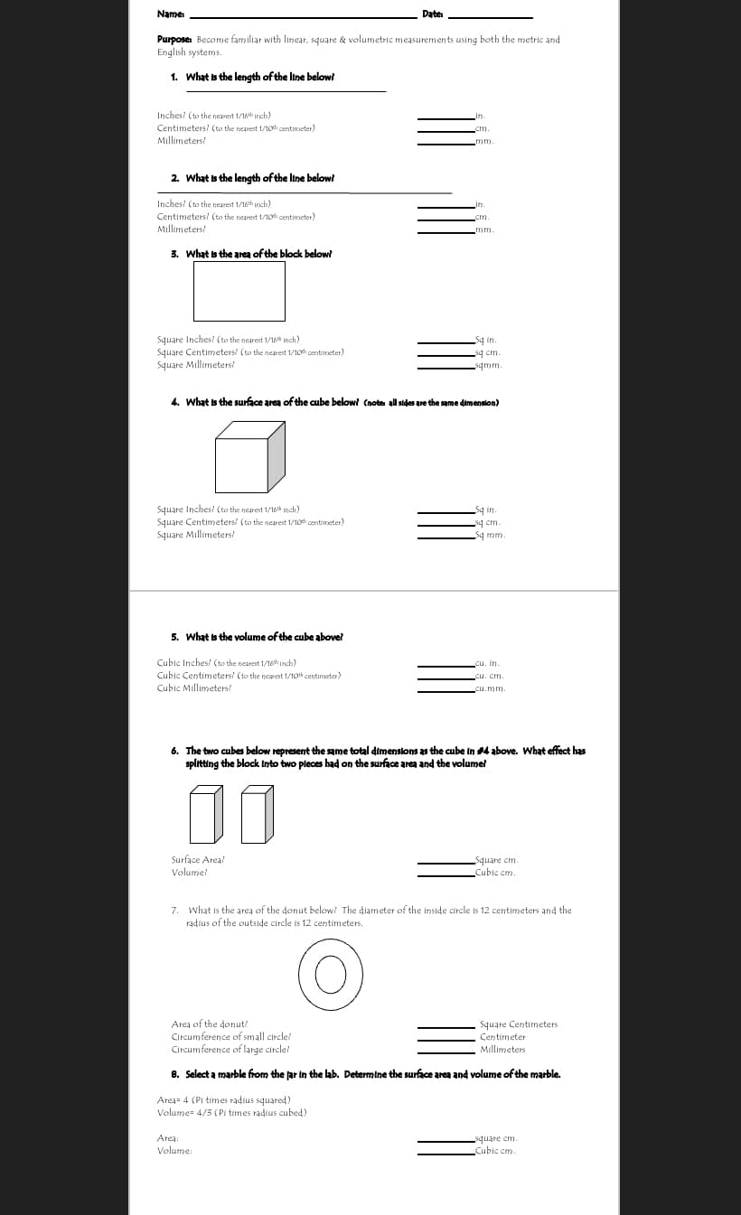 Name
Date
Purpose: Become familiar with linear, square & volumetric measurements using both the metric and
English systems.
1. What is the length of the Itne below?
Inches? (to the nearest 1/16th inch)
in.
Centimeters? (to the nearest 1/10h centimeter)
Millimeters
cm.
mm.
2. What is the length of the Itne belowi
Inches? (to the nearest 1/16th inch)
Lin.
Centimeters? (to the nearest 1/10h centimeter)
cm.
Millimeters?
mm.
3. What is the area of the block below?
Square Inches? (to the nearest 1/16th inch)
Square Centimeters? (to the nearest 1/10h centimeter)
Square Millimetersi
5q in.
sq cm.
sqmm.
4. What is the surface area of the cube below? (note all sides are the same dimension)
Square Inches? (to the nearest 1/16th inch)
Square Centimeters? (to the nearest 1/10 centimeter)
Square Millimetersi
Sq in.
sq cm.
Sq mm.
5. What is the volume of the cube above?
Cubic Inches? (to the nearest 1/16h inch)
Cubic Centimeters? (to the nearest 1/10 centimeter)
Cubic Millimeters?
cu. in.
cu. cm.
cu.mm.
6. The two cubes below represent the same total dimenslons as the cube in 4 above. What effect has
splitting the block Into two pleces had on the surface area and the volumel
Surface Area?
Square cm.
Volume!
Cubic em.
7. What is the area of the donut below? The diameter of the inside circle is 12 centimeters and the
radius of the outside circle is 12 centimeters.
Area of the donut?
Circumference of small circle?
Circumference of large circle?
Square Centimeters
Centimeter
Millimeters
8. Select a marble from the far in the lab. Determine the surface area and volume of the marble.
Area= 4 (Pi times radius squared)
Volume= 4/3 (Pi times radius cubed)
Area:
square cm.
Volume:
Cubic cm.
