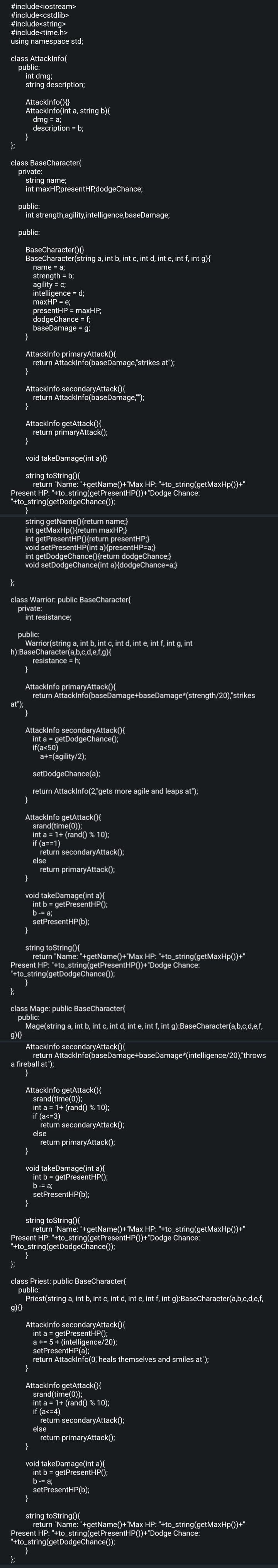 #include<iostream>
#include<cstdlib>
#include<string>
#include<time.h>
using namespace std;
class AttackInfo{
public:
};
int dmg;
string description;
AttackInfo()
AttackInfo(int a, string b){
dmg = a;
description = b;
class BaseCharacter{
private:
}
string name;
int maxHP,presentHP,dodgeChance;
public:
int strength, agility,intelligence, baseDamage;
public:
BaseCharacter() {
BaseCharacter(string a, int b, int c, int d, int e, int f, int g){
name = a;
strength = b;
agility = c;
intelligence = d;
maxHP = e;
presentHP = maxHP;
dodgeChance = f;
baseDamage=g;
}
AttackInfo primaryAttack(){
return AttackInfo(baseDamage,"strikes at");
}
at");
AttackInfo secondaryAttack(){
return AttackInfo(baseDamage,"");
}
}
void takeDamage(int a){}
string toString(){
return "Name: "+getName()+"Max HP: "+to_string(getMaxHp())+"
Present HP: "+to_string(getPresentHP())+"Dodge Chance:
"+to_string(get DodgeChance());
}
};
AttackInfo getAttack(){
return primaryAttack();
};
class Warrior: public BaseCharacter{
private:
string getName(){return name;}
int getMaxHp(){return maxHP;}
int getPresentHP(){return presentHP;}
void setPresentHP(int a){presentHP=a;}
int getDodgeChance(){return dodgeChance;}
void setDodgeChance(int a){dodgeChance=a;}
int resistance;
public:
Warrior(string a, int b, int c, int d, int e, int f, int g, int
h):BaseCharacter(a,b,c,d,e,f,g){
resistance = h;
}
AttackInfo primaryAttack(){
return AttackInfo(baseDamage+baseDamage*(strength/20),"strikes
}
AttackInfo secondaryAttack(){
int a = getDodge Chance();
if(a<50)
a+=(agility/2);
setDodgeChance(a);
return AttackInfo(2,"gets more agile and leaps at");
}
AttackInfo getAttack(){
srand(time(0));
int a = 1+ (rand() % 10);
if (a==1)
return secondaryAttack();
else
return primaryAttack();
}
void takeDamage(int a){
int b = getPresentHP();
b -= a;
setPresentHP(b);
}
string toString(){
return "Name: "+getName()+"Max HP: "+to_string(getMaxHp())+"
Present HP: "+to_string(get PresentHP()+"Dodge Chance:
"+to_string(get DodgeChance());
}
};
class Mage: public BaseCharacter{
public:
Mage(string a, int b, int c, int d, int e, int f, int g):BaseCharacter(a,b,c,d,e,f,
g){
AttackInfo secondaryAttack(){
return
a fireball at");
}
Attackinfo(baseDamage+baseDamage*(intelligence/20),"throws
AttackInfo getAttack(){
srand(time(0));
int a = 1+ (rand() % 10);
if (a<=3)
return secondaryAttack();
else
return primaryAttack();
}
void takeDamage(int a){
int b = getPresentHP();
b = a;
setPresentHP(b);
}
string toString(){
return "Name: "+getName()+"Max HP: "+to_string(getMaxHp())+"
Present HP: "+to_string(getPresentHP())+"Dodge Chance:
"+to_string(get DodgeChance());
}
};
class Priest: public BaseCharacter{
public:
Priest(string a, int b, int c, int d, int e, int f, int g):BaseCharacter(a,b,c,d,e,f,
g){
AttackInfo secondaryAttack(){
int a = getPresentHP();
a += 5+ (intelligence/20);
setPresentHP(a);
return Attackinfo(0,"heals themselves and smiles at");
}
AttackInfo getAttack(){
srand(time(0));
int a = 1+ (rand() % 10);
if (a<=4)
return secondaryAttack();
else
return primaryAttack();
}
void takeDamage(int a){
int b = getPresentHP();
b -= a;
setPresentHP(b);
}
string toString(){
return "Name: "+getName()+"Max HP: "+to_string(getMaxHp())+"
Present HP: "+to_string(getPresentHP())+"Dodge Chance:
"+to_string(get DodgeChance());
}