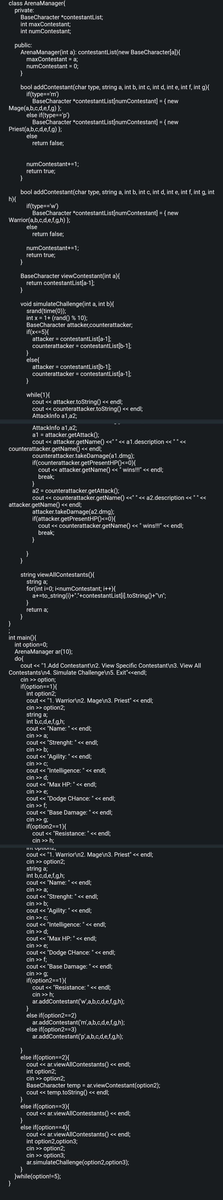 class ArenaManager{
private:
BaseCharacter *contestantList;
int maxContestant;
int numContestant;
public:
ArenaManager(int
maxContestant
numContestant = 0;
}
bool addContestant(char type, string a, int b, int c, int d, int e, int f, int g){
if(type=='m')
BaseCharacter *contestantList[numContestant] = { new
Mage(a,b,c,d,e,f,g) };
Priest(a,b,c,d,e,f,g) };
else
return false;
else if(type=='p')
BaseCharacter *contestantList[numContestant] = { new
}
bool addContestant(char type, string a, int b, int c, int d, int e, int f, int g, int
h){
}
}
numContestant+=1;
return true;
Warrior(a,b,c,d,e,f,g,h) };
else
a): contestantList(new BaseCharacter[a]){
= a;
if(type=='w')
BaseCharacter *contestantList[numContestant] = { new
return false;
numContestant+=1;
return true;
BaseCharacter viewContestant(int a){
return contestantList[a-1];
}
void simulateChallenge(int a, int b){
srand(time(0));
int x = 1+ (rand() % 10);
BaseCharacter attacker,counterattacker;
if(x<=5){
attacker = contestantList[a-1];
counterattacker = contestantList[b-1];
}
else{
}
}
attacker = contestantList[b-1];
counterattacker = contestantList[a-1];
while(1){
cout << attacker.toString() << endl;
cout << counterattacker.toString() << endl;
AttackInfo a1,a2;
counterattacker.getName() << endl;
AttackInfo a1,a2;
a1 = attacker.getAttack();
cout << attacker.getName() <<" " << a1.description << " " .
counterattacker.takeDamage(a1.dmg);
if(counterattacker.getPresentHP() <=0){
cout << attacker.getName() << "wins!!!" << endl;
break;
attacker.getName() << endl;
}
a2 = counterattacker.getAttack();
cout << counterattacker.getName() <<" " << a2.description <<
attacker.takeDamage(a2.dmg);
if(attacker.getPresentHP()<=0){
cout << counterattacker.getName() << " wins!!!" << endl;
break;
}
}
string viewAllContestants(){
string a;
for(int i=0; i<numContestant; i++){
a+=to_string(i)+"."+contestantList[i].toString()+"\n";
}
return a;
}
int main() {
int option=0;
ArenaManager ar(10);
do{
cout << "1.Add Contestant\n2. View Specific Contestant\n3. View All
Contestants\n4. Simulate Challenge\n5. Exit"<<endl;
cin >> option;
if(option==1){
int option2;
cout << "1. Warrior\n2. Mage\n3. Priest" << endl;
cin >> option2;
string a;
int b,c,d,e,f,g,h;
cout << "Name: " << endl;
cin >> a;
cout << "Strenght: " << endl;
cin >> b;
cout << "Agility: " << endl;
cin >> c;
cout << "Intelligence: " << endl;
cin >> d;
cout << "Max HP: " << endl;
cin >> e;
cout << "Dodge CHance: " << endl;
cin >> f;
cout << "Base Damage: " << endl;
cin >> g;
if(option2==1){
cout << "Resistance: " << endl;
cin >> h;
imptomi2,
cout << "1. Warrior\n2. Mage\n3. Priest" << endl;
cin >> option2;
string a;
int b,c,d,e,f,g,h;
cout << "Name: " << endl;
cin >> a;
cout << "Strenght: " << endl;
cin >> b;
cout << "Agility: " << endl;
cin >> c;
cout << "Intelligence: " << endl;
cin >> d;
cout << "Max HP: " << endl;
cin >> e;
cout << "Dodge CHance: " << endl;
cin >> f;
cout << "Base Damage: " << endl;
cin >> g;
if(option2==1){
cout << "Resistance: " << endl;
cin >> h;
ar.addContestant('w',a,b,c,d,e,f,g,h);
}
else if(option2==2)
else if(option2==3)
ar.addContestant('m',a,b,c,d,e,f,g,h);
ar.addContestant('p',a,b,c,d,e,f,g,h);
}
}
else if(option==2){
cout << ar.viewAllContestants() << endl;
int option2;
cin >> option2;
BaseCharacter temp = ar.viewContestant (option2);
cout << temp.toString() << endl;
else if(option==3){
cout << ar.viewAllContestants() << endl;
}
else if(option==4){
cout << ar.viewAllContestants() << endl;
int option2,option3;
cin >> option2;
cin >> option3;
ar.simulateChallenge(option2,option3);
}while(option!=5);
<<