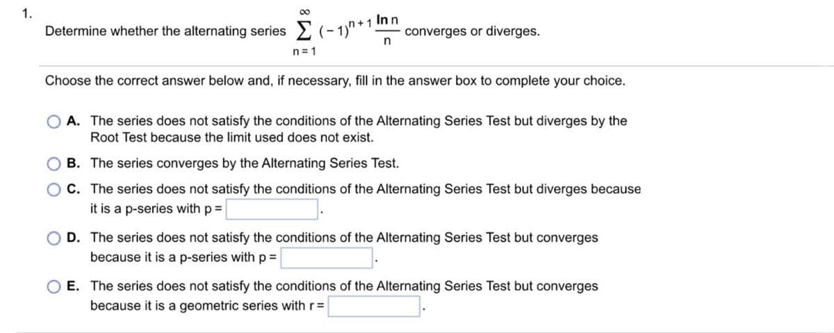 1.
8
In n
n
Determine whether the alternating series (-1)+1. converges or diverges.
n=1
Choose the correct answer below and, if necessary, fill in the answer box to complete your choice.
OA. The series does not satisfy the conditions of the Alternating Series Test but diverges by the
Root Test because the limit used does not exist.
B. The series converges by the Alternating Series Test.
C. The series does not satisfy the conditions of the Alternating Series Test but diverges because
it is a p-series with p =
D. The series does not satisfy the conditions of the Alternating Series Test but converges
because it is a p-series with p =
E. The series does not satisfy the conditions of the Alternating Series Test but converges
because it is a geometric series with r =