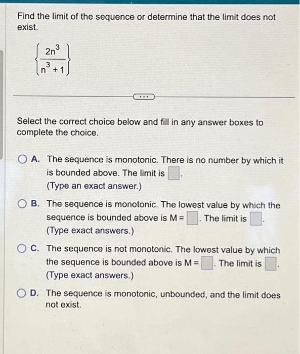 Find the limit of the sequence or determine that the limit does not
exist.
2n3
3
+ 1
Select the correct choice below and fill in any answer boxes to
complete the choice.
OA. The sequence is monotonic. There is no number by which it
is bounded above. The limit is
(Type an exact answer.)
OB. The sequence is monotonic. The lowest value by which the
sequence is bounded above is M = The limit is
(Type exact answers.)
OC. The sequence is not monotonic. The lowest value by which
the sequence is bounded above is M = The limit is
(Type exact answers.)
OD. The sequence is monotonic, unbounded, and the limit does
not exist.