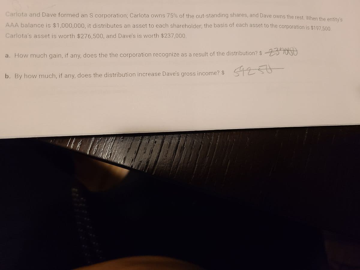 Carlota and Dave formed an S corporation; Carlota owns 75% of the out-standing shares, and Dave owns the rest. When the entity's
AAA balance is $1,000,000, it distributes an asset to each shareholder; the basis of each asset to the corporation is $197 500
Carlota's asset is worth $276,500, and Dave's is worth $237,000.
a. How much gain, if any, does the the corporation recognize as a result of the distribution? $
54250
b. By how much, if any, does the distribution increase Dave's gross income? $ t
