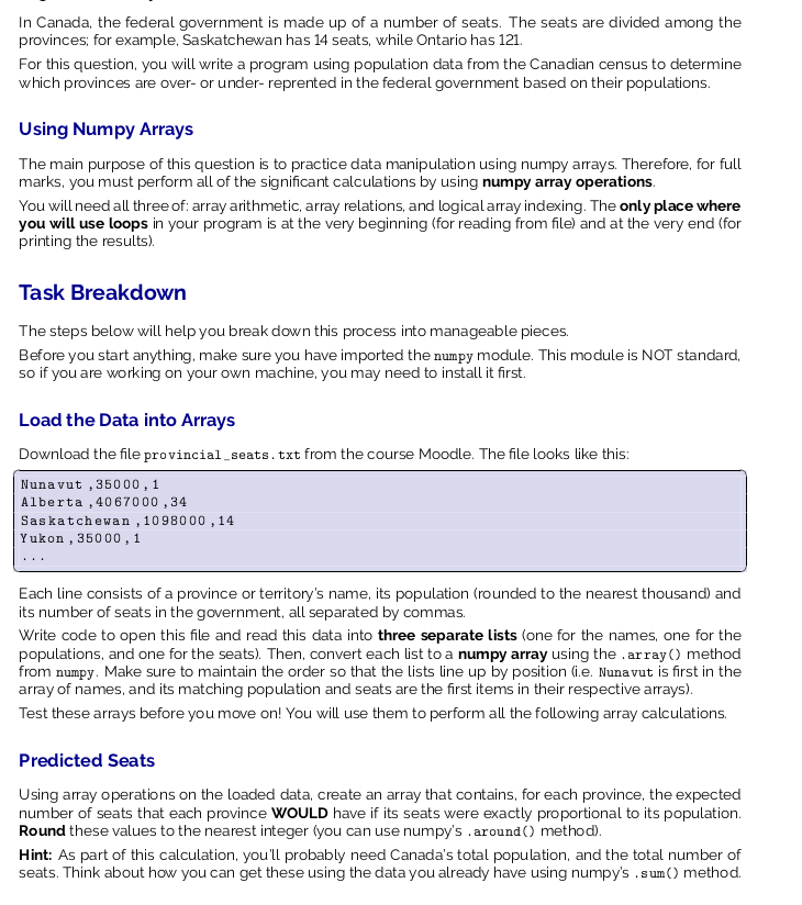 In Canada, the federal government is made up of a number of seats. The seats are divided among the
provinces; for example, Saskatchewan has 14 seats, while Ontario has 121.
For this question, you will write a program using population data from the Canadian census to determine
which provinces are over- or under- reprented in the federal government based on their populations.
Using Numpy Arrays
The main purpose of this question is to practice data manipulation using numpy arrays. Therefore, for full
marks, you must perform all of the significant calculations by using numpy array operations.
You will need all three of: array arithmetic, array relations, and logical array indexing. The only place where
you will use loops in your program is at the very beginning (for reading from file) and at the very end (for
printing the results).
Task Breakdown
The steps below will help you break down this process into manageable pieces.
Before you start anything, make sure you have imported the numpy module. This module is NOT standard,
so if you are working on your own machine, you may need to install it first.
Load the Data into Arrays
Download the file provincial_seats.txt from the course Moodle. The file looks like this:
Nunavut ,35000,1
Alberta , 4067000 ,34
Saskatchewan , 1098000 , 14
Yukon , 35000,1
Each line consists of a province or territory's name, its population (rounded to the nearest thousand) and
its number of seats in the government, all separated by commas.
Write code to open this file and read this data into three separate lists (one for the names, one for the
populations, and one for the seats). Then, convert each list to a numpy array using the .array() method
from numpy. Make sure to maintain the order so that the lists line up by position (i.e. Nunavut is first in the
array of names, and its matching population and seats are the first items in their respective arrays).
Test these arrays before you move on! You will use them to perform all the following array calculations.
Predicted Seats
Using array operations on the loaded data, create an array that contains, for each province, the expected
number of seats that each province WwOULD have if its seats were exactly proportional to its population.
Round these values to the nearest integer (you can use numpy's .around () method).
Hint: As part of this calculation, you'll probably need Canada's total population, and the total number of
seats. Think about how you can get these using the data you already have using numpy's .sum() method.
