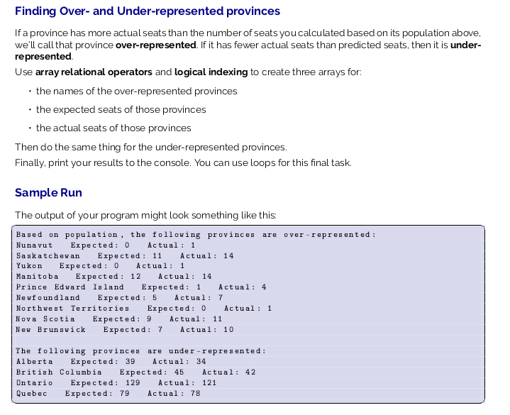 Finding Over- and Under-represented provinces
If a province has more actual seats than the number of seats you calculated based on its population above,
we'll call that province over-represented. If it has fewer actual seats than predicted seats, then it is under-
represented.
Use array relational operators and logical indexing to create three arrays for:
• the names of the over-represented provinces
• the expected seats of those provinces
• the actual seats of those provinces
Then do the same thing for the under-represented provinces.
Finally, print your results to the console. You can use loops for this final task.
Sample Run
The output of your program might look something like this:
Based on population, the following provinces are over -repres ented :
Actual : 1
Nuna vut
Expected: o
Saskatchevan
Expected : 11
Actual: 14
Expected : 0
Expected : 12
Yukon
Actual: 1
Manitoba
Actual: 14
Prince Edward Island
Expected: 1
Actual: 4
Newfoundland
Expected : 5
Actual: 7
Northwest Territories
Expected: 0
Actual : 1
Nova Scotia
Expected: 9
Actual: 11
New Brunswick
Expected: 7
Actual: 10
The following provinces are under -represented:
Alberta
Expected: 39
Actual: 34
British Columbia
Expected: 45
Actual: 42
Expected: 129
Expected: 79
Ontario
Actual: 121
Quebec
Actual : 78
