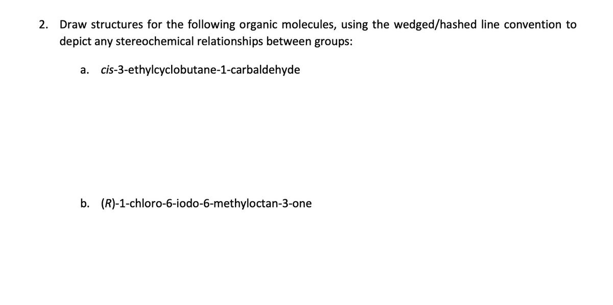 2. Draw structures for the following organic molecules, using the wedged/hashed line convention to
depict any stereochemical relationships between groups:
a.
cis-3-ethylcyclobutane-1-carbaldehyde
b. (R)-1-chloro-6-iodo-6-methyloctan-3-one