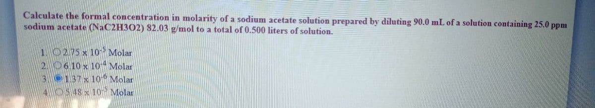 Calculate the formal concentration in molarity of a sodium acetate solution prepared by diluting 90.0 mL of a solution containing 25.0 ppm
sodium acetate (NaC2H302) 82.03 g/mol to a total of 0.500 liters of solution.
1 02.75 x 10 Molar
2. 6.10 x 104 Molar
3. O137 x 10- Molar
AO548 x 10R Molar
