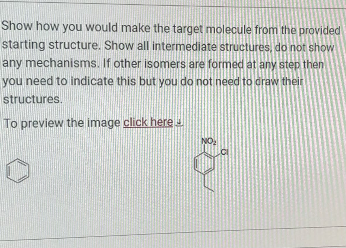 Show how you would make the target molecule from the provided
starting structure. Show all intermediate structures, do not show
any mechanisms. If other isomers are formed at any step then
you need to indicate this but you do not need to draw their
structures.
To preview the image click here
NO₂