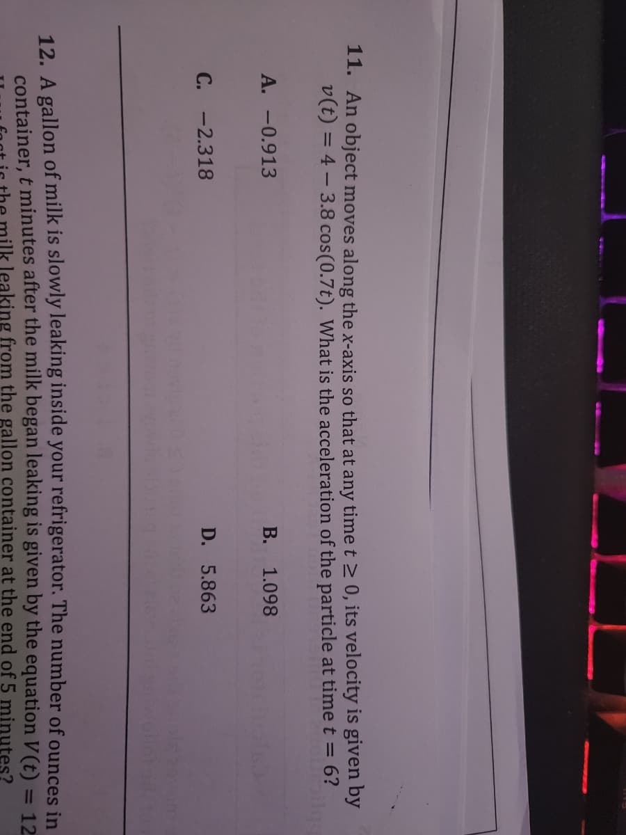 11. An object moves along the x-axis so that at any time t> 0, its velocity is given by
v(t) = 4 – 3.8 cos(0.7t). What is the acceleration of the particle at timet = 6?
%3D
A. -0.913
B. 1.098
C. -2.318
D. 5.863
12. A gallon of milk is slowly leaking inside your refrigerator. The number of ounces in
container, t minutes after the milk began leaking is given by the equation V (t) = 12
nilk leaking from the gallon container at the end of 5 minutes?
%3D
