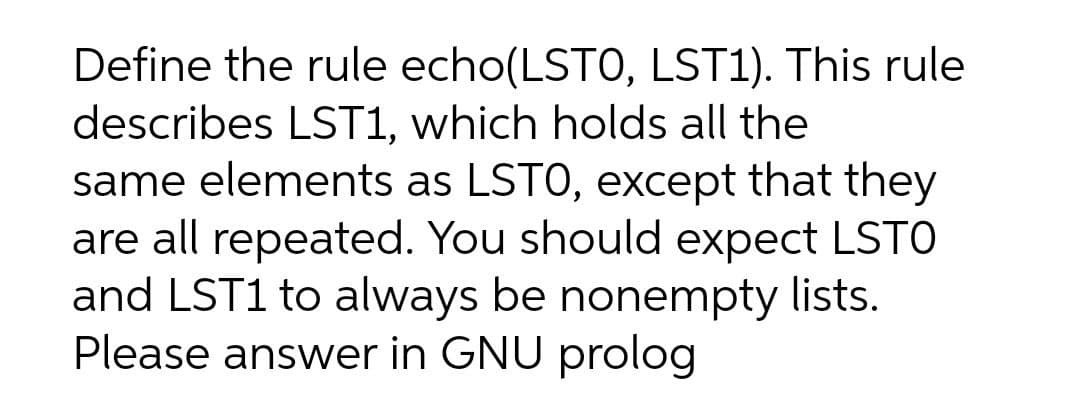 Define the rule echo(LSTO, LST1). This rule
describes LST1, which holds all the
same elements as LSTO, except that they
are all repeated. You should expect LSTO
and LST1 to always be nonempty lists.
Please answer in GNU prolog
