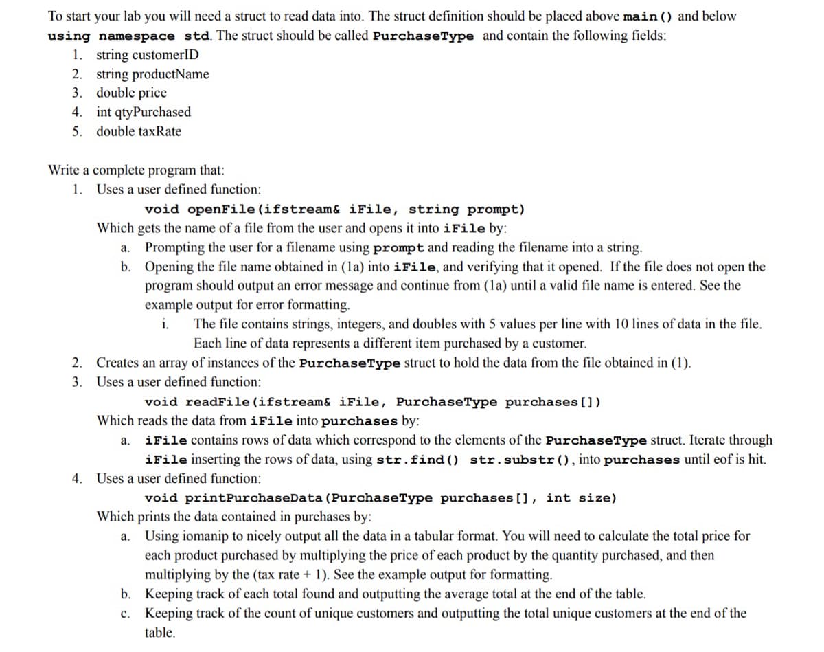 To start your lab you will need a struct to read data into. The struct definition should be placed above main () and below
using namespace std. The struct should be called PurchaseType and contain the following fields:
1. string customerID
2. string productName
3. double price
4. int qtyPurchased
5. double taxRate
Write a complete program that:
1. Uses a user defined function:
void openFile (ifstream& iFile, string prompt)
Which gets the name of a file from the user and opens it into iFile by:
Prompting the user for a filename using prompt and reading the filename into a string.
b. Opening the file name obtained in (la) into iFile, and verifying that it opened. If the file does not open the
program should output an error message and continue from (1a) until a valid file name is entered. See the
example output for error formatting.
a.
i.
The file contains strings, integers, and doubles with 5 values per line with 10 lines of data in the file.
Each line of data represents a different item purchased by a customer.
2. Creates an array of instances of the PurchaseType struct to hold the data from the file obtained in (1).
3. Uses a user defined function:
void readFile (ifstream& iFile, PurchaseType purchases [])
Which reads the data from iFile into purchases by:
iFile contains rows of data which correspond to the elements of the PurchaseType struct. Iterate through
iFile inserting the rows of data, using str.find () str.substr(), into purchases until eof is hit.
а.
4. Uses a user defined function:
void printPurchaseData (PurchaseType purchases [], int size)
Which prints the data contained in purchases by:
Using iomanip to nicely output all the data in a tabular format. You will need to calculate the total price for
each product purchased by multiplying the price of each product by the quantity purchased, and then
а.
multiplying by the (tax rate + 1). See the example output for formatting.
b. Keeping track of each total found and outputting the average total at the end of the table.
c. Keeping track of the count of unique customers and outputting the total unique customers at the end of the
table.
