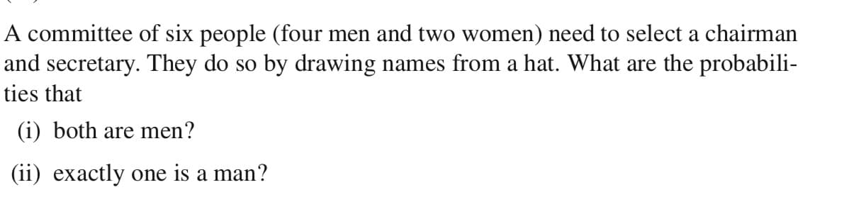 A committee of six people (four men and two women) need to select a chairman
and secretary. They do so by drawing names from a hat. What are the probabili-
ties that
(i) both are men?
(ii) exactly one is a man?