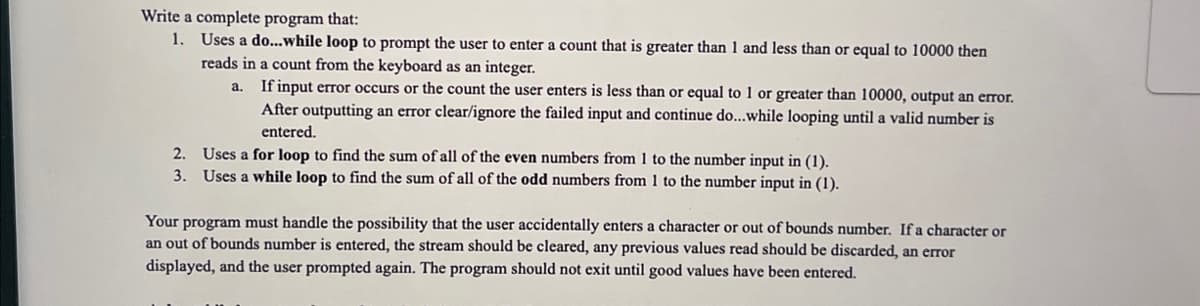 Write a complete program that:
1. Uses a do... while loop to prompt the user to enter a count that is greater than 1 and less than or equal to 10000 then
reads in a count from the keyboard as an integer.
a.
If input error occurs or the count the user enters is less than or equal to 1 or greater than 10000, output an error.
After outputting an error clear/ignore the failed input and continue do...while looping until a valid number is
entered.
2. Uses a for loop to find the sum of all of the even numbers from 1 to the number input in (1).
3. Uses a while loop to find the sum of all of the odd numbers from 1 to the number input in (1).
Your program must handle the possibility that the user accidentally enters a character or out of bounds number. If a character or
an out of bounds number is entered, the stream should be cleared, any previous values read should be discarded, an error
displayed, and the user prompted again. The program should not exit until good values have been entered.