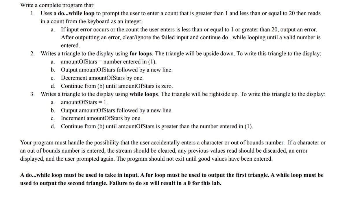 Write a complete program that:
1. Uses a do..while loop to prompt the user to enter a count that is greater than 1 and less than or equal to 20 then reads
in a count from the keyboard as an integer.
If input error occurs or the count the user enters is less than or equal to 1 or greater than 20, output an error.
After outputting an error, clear/ignore the failed input and continue do...while looping until a valid number is
a.
entered.
2.
Writes a triangle to the display using for loops. The triangle will be upside down. To write this triangle to the display:
а.
amountOfStars = number entered in (1).
b. Output amountOfStars followed by a new line.
Decrement amountOfStars by one.
d. Continue from (b) until amountOfStars is zero.
с.
3. Writes a triangle to the display using while loops. The triangle will be rightside up. To write this triangle to the display:
а.
amountOfStars = 1.
b. Output amountOfStars followed by a new line.
c. Increment amountOfStars by one.
d.
Continue from (b) until amountOfStars is greater than the number entered in (1).
Your program must handle the possibility that the user accidentally enters a character or out of bounds number. If a character or
an out of bounds number is entered, the stream should be cleared, any previous values read should be discarded, an error
displayed, and the user prompted again. The program should not exit until good values have been entered.
A do...while loop must be used to take in input. A for loop must be used to output the first triangle. A while loop must be
used to output the second triangle. Failure to do so will result in a 0 for this lab.
