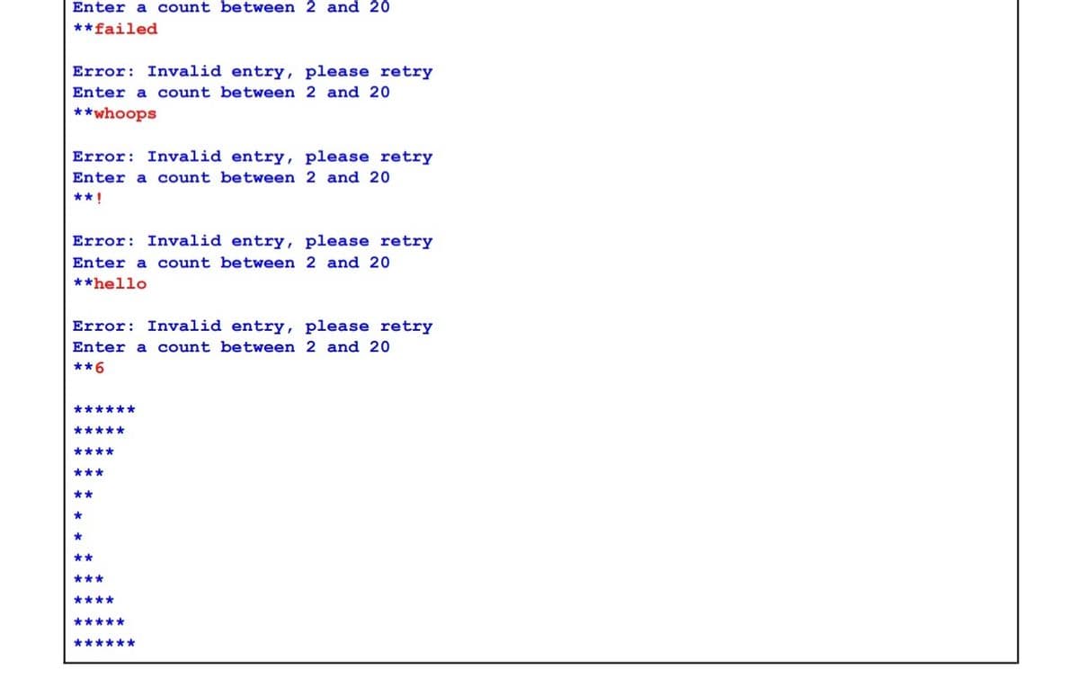 Enter a count between 2 and 20
**failed
Error: Invalid entry, please retry
Enter a count between 2 and 20
**whoops
Error: Invalid entry, please retry
Enter a count between 2 and 20
** !
Error: Invalid entry, please retry
Enter a count between 2 and 20
**hello
Error: Invalid entry, please retry
Enter a count between 2 and 20
**6
******
*****
****
***
**
*
**
***
****
*****
******
