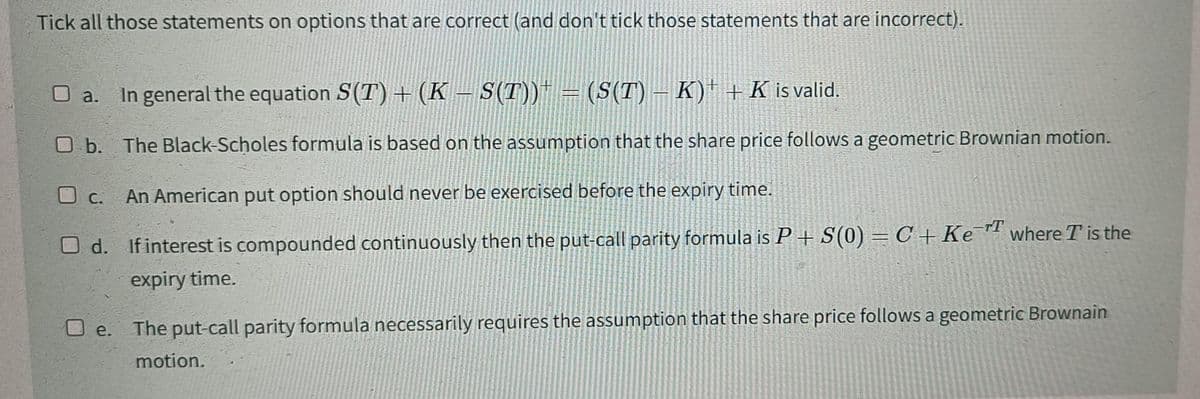 Tick all those statements on options that are correct (and don't tick those statements that are incorrect).
O a. In general the equation S(T) + (K – S(T)) = (S(T) – K) + K is valid.
O b. The Black-Scholes formula is based on the assumption that the share price follows a geometric Brownian motion.
An American put option should never be exercised before the expiry time.
d. If interest is compounded continuously then the put-call parity formula is P + S(0) = C + Ke T where T is the
expiry time.
-T
c.
O e.
The put-call parity formula necessarily requires the assumption that the share price follows a geometric Brownain
motion.