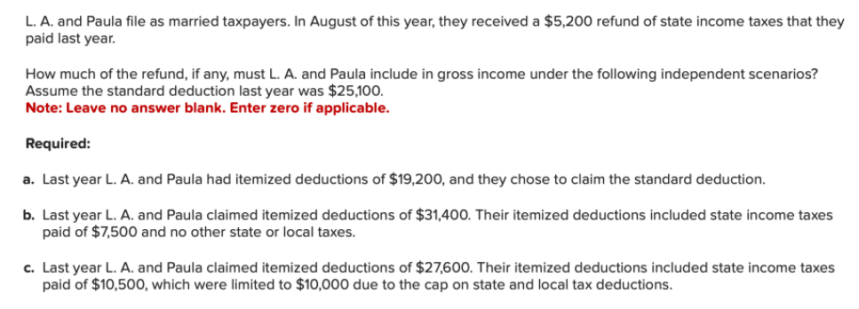 L. A. and Paula file as married taxpayers. In August of this year, they received a $5,200 refund of state income taxes that they
paid last year.
How much of the refund, if any, must L. A. and Paula include in gross income under the following independent scenarios?
Assume the standard deduction last year was $25,100.
Note: Leave no answer blank. Enter zero if applicable.
Required:
a. Last year L. A. and Paula had itemized deductions of $19,200, and they chose to claim the standard deduction.
b. Last year L. A. and Paula claimed itemized deductions of $31,400. Their itemized deductions included state income taxes
paid of $7,500 and no other state or local taxes.
c. Last year L. A. and Paula claimed itemized deductions of $27,600. Their itemized deductions included state income taxes
paid of $10,500, which were limited to $10,000 due to the cap on state and local tax deductions.