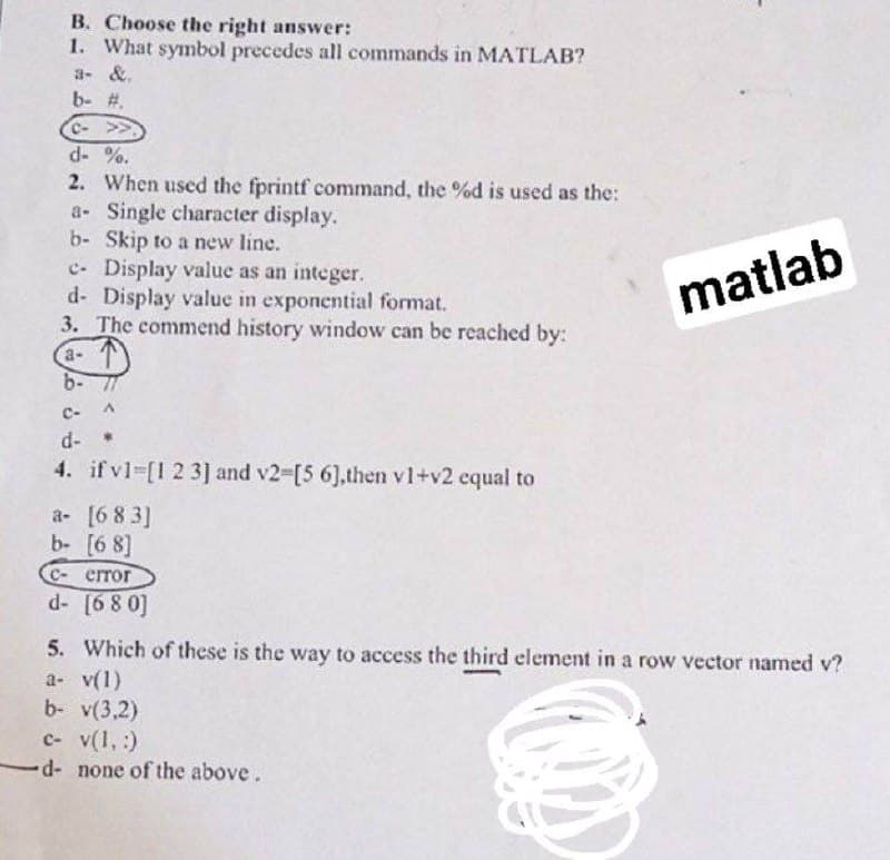 B. Choose the right answer:
1. What symbol precedes all commands in MATLAB?
a- &.
b- #.
C->>
d- %.
2. When used the fprintf command, the %d is used as the:
a- Single character display.
b- Skip to a new line.
c. Display value as an integer.
d- Display value in exponential format.
3. The commend history window can be reached by:
matlab
a- T
b- 77
C-
d-
4. if v1-[1 2 3] and v2-[5 6],then v1+v2 cqual to
a- [6 8 3]
b- [6 8]
C- error
d- [68 0]
5. Which of these is the way to access the third element in a row vector named v?
a- v(1)
b- v(3,2)
c- v(1, :)
d- none of the above.
