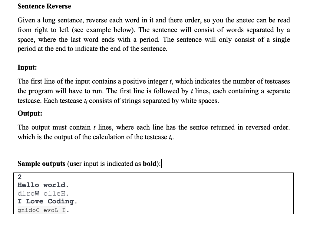 Sentence Reverse
Given a long sentance, reverse each word in it and there order, so you the snetec can be read
from right to left (see example below). The sentence will consist of words separated by a
space, where the last word ends with a period. The sentence will only consist of a single
period at the end to indicate the end of the sentence.
Input:
The first line of the input contains a positive integer t, which indicates the number of testcases
the program will have to run. The first line is followed by t lines, each containing a separate
testcase. Each testcase t; consists of strings separated by white spaces.
Output:
The output must contain t lines, where each line has the sentce returned in reversed order.
which is the output of the calculation of the testcase t;.
Sample outputs (user input is indicated as bold):
Hello world.
dlroW olleH.
I Love Coding.
gnidoc evoL I.
