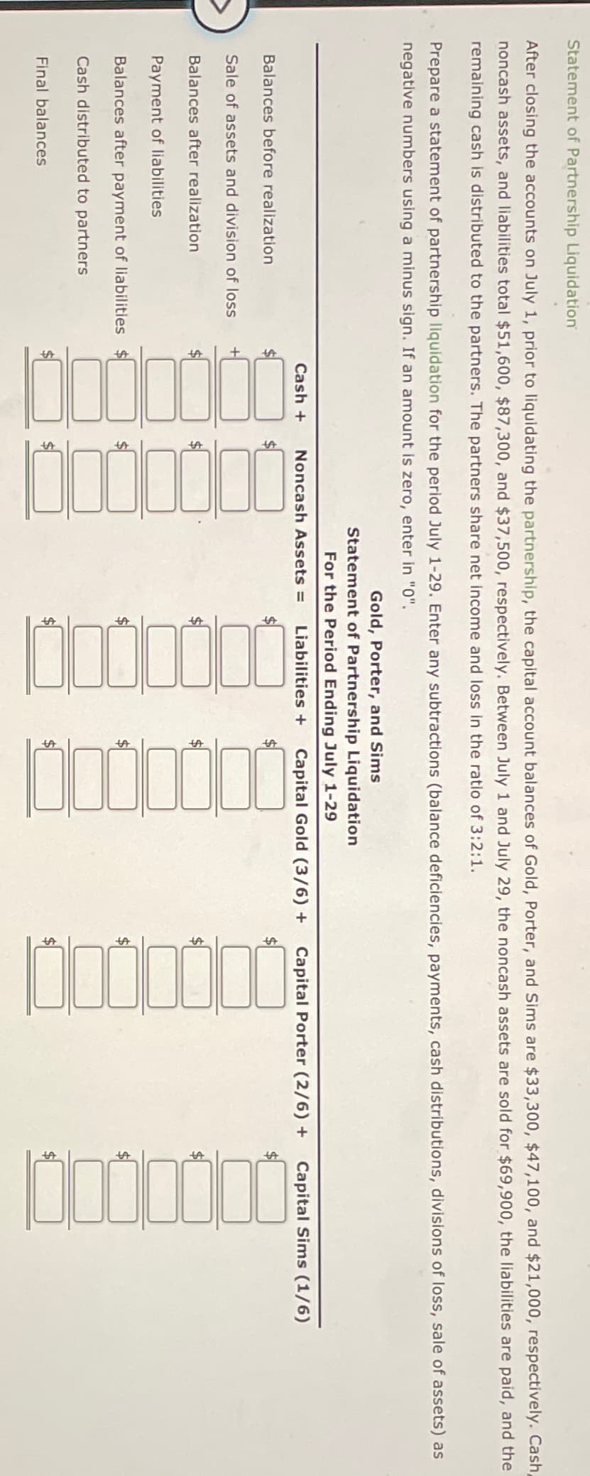 Statement of Partnership Liquidation
After closing the accounts on July 1, prior to liquidating the partnership, the capital account balances of Gold, Porter, and Sims are $33,300, $47,100, and $21,000, respectively. Cash,
noncash assets, and liabilities total $51,600, $87,300, and $37,500, respectively. Between July 1 and July 29, the noncash assets are sold for $69,900, the liabilities are paid, and the
remaining cash is distributed to the partners. The partners share net income and loss in the ratio of 3:2:1.
Prepare a statement of partnership liquidation for the period July 1-29. Enter any subtractions (balance deficiencies, payments, cash distributions, divisions of loss, sale of assets) as
negative numbers using a minus sign. If an amount is zero, enter in "0".
Balances before realization
Sale of assets and division of loss
Balances after realization
+
Final balances
$
Payment of liabilities
Balances after payment of liabilities $
Cash distributed to partners
Gold, Porter, and Sims
Statement of Partnership Liquidation
For the Period Ending July 1-29
Cash + Noncash Assets = Liabilities + Capital Gold (3/6) + Capital Porter (2/6) + Capital Sims (1/6)