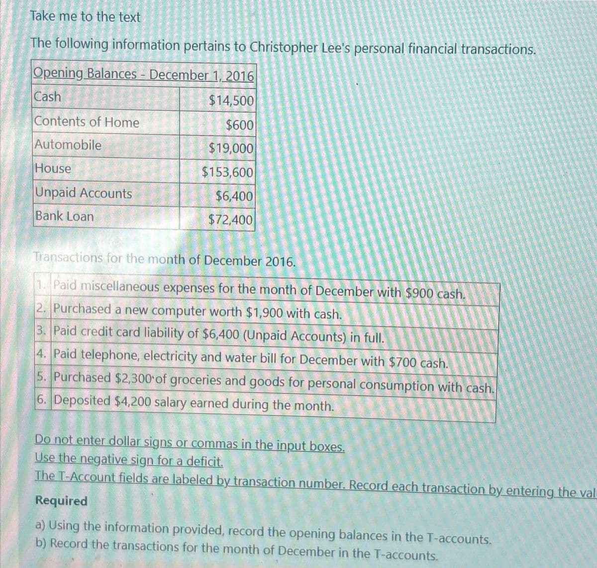 Take me to the text
The following information pertains to Christopher Lee's personal financial transactions.
Opening Balances - December 1, 2016
Cash
$14,500
$600
$19,000
$153,600
$6,400
$72,400
Contents of Home
Automobile
House
Unpaid Accounts
Bank Loan
Transactions for the month of December 2016.
1. Paid miscellaneous expenses for the month of December with $900 cash.
2. Purchased a new computer worth $1,900 with cash.
3. Paid credit card liability of $6,400 (Unpaid Accounts) in full.
4. Paid telephone, electricity and water bill for December with $700 cash.
5. Purchased $2,300 of groceries and goods for personal consumption with cash.
6. Deposited $4,200 salary earned during the month.
Do not enter dollar signs or commas in the input boxes.
Use the negative sign for a deficit.
The T-Account fields are labeled by transaction number. Record each transaction by entering the val
Required
a) Using the information provided, record the opening balances in the T-accounts.
b) Record the transactions for the month of December in the T-accounts.