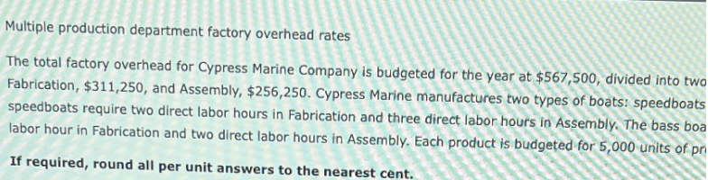 Multiple production department factory overhead rates
The total factory overhead for Cypress Marine Company is budgeted for the year at $567,500, divided into two
Fabrication, $311,250, and Assembly, $256,250. Cypress Marine manufactures two types of boats: speedboats
speedboats require two direct labor hours in Fabrication and three direct labor hours in Assembly. The bass boa
labor hour in Fabrication and two direct labor hours in Assembly. Each product is budgeted for 5,000 units of pri
If required, round all per unit answers to the nearest cent.