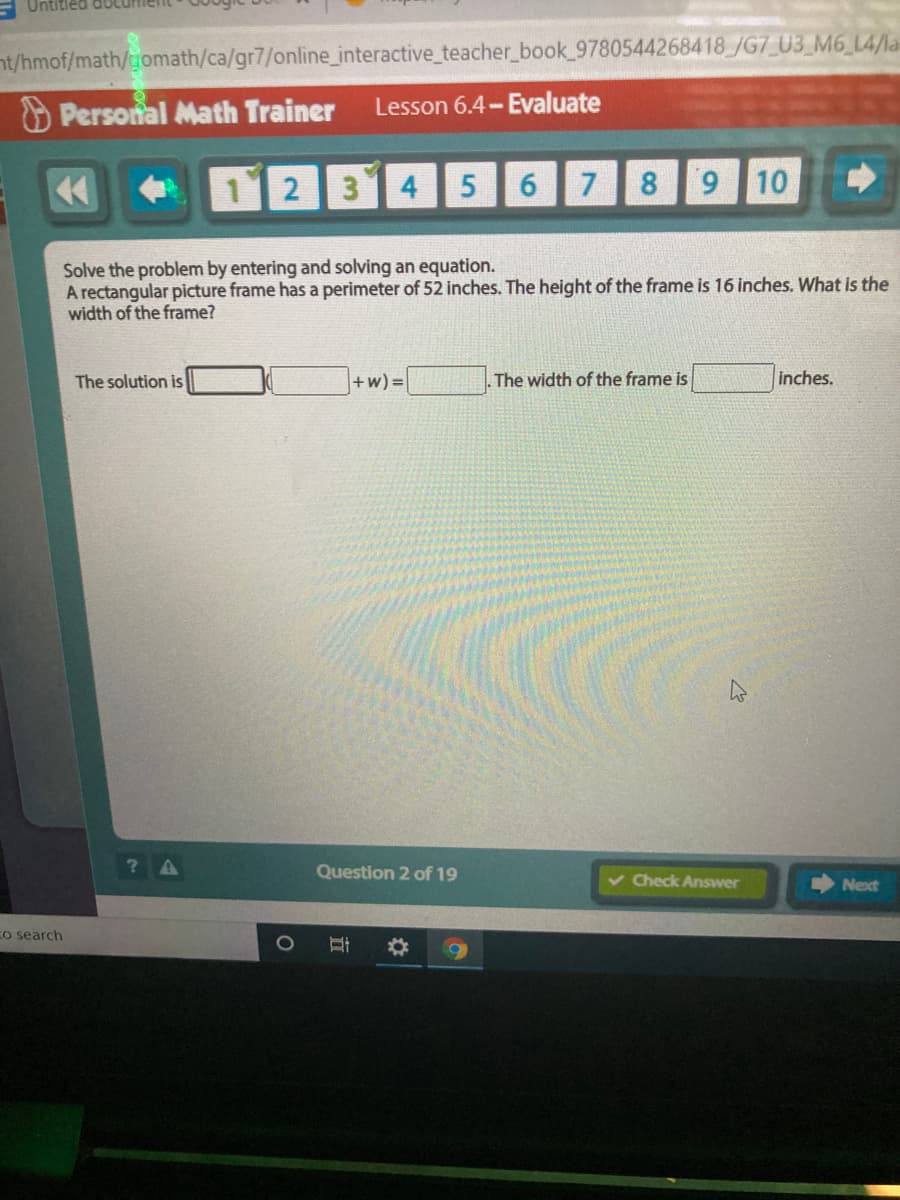 nt/hmof/math/tomath/ca/gr7/online_interactive_teacher_book 9780544268418 /G7_U3_M6_L4/la
O Personal Math Trainer
Lesson 6.4- Evaluate
1 2
314
6.
7
8.
6.
10
Solve the problem by entering and solving an equation.
A rectangular picture frame has a perimeter of 52 inches. The height of the frame is 16 inches. What is the
width of the frame?
The solution is
+w) =
The width of the frame is
inches.
Question 2 of 19
v Check Answer
Next
Co search
1O
立
