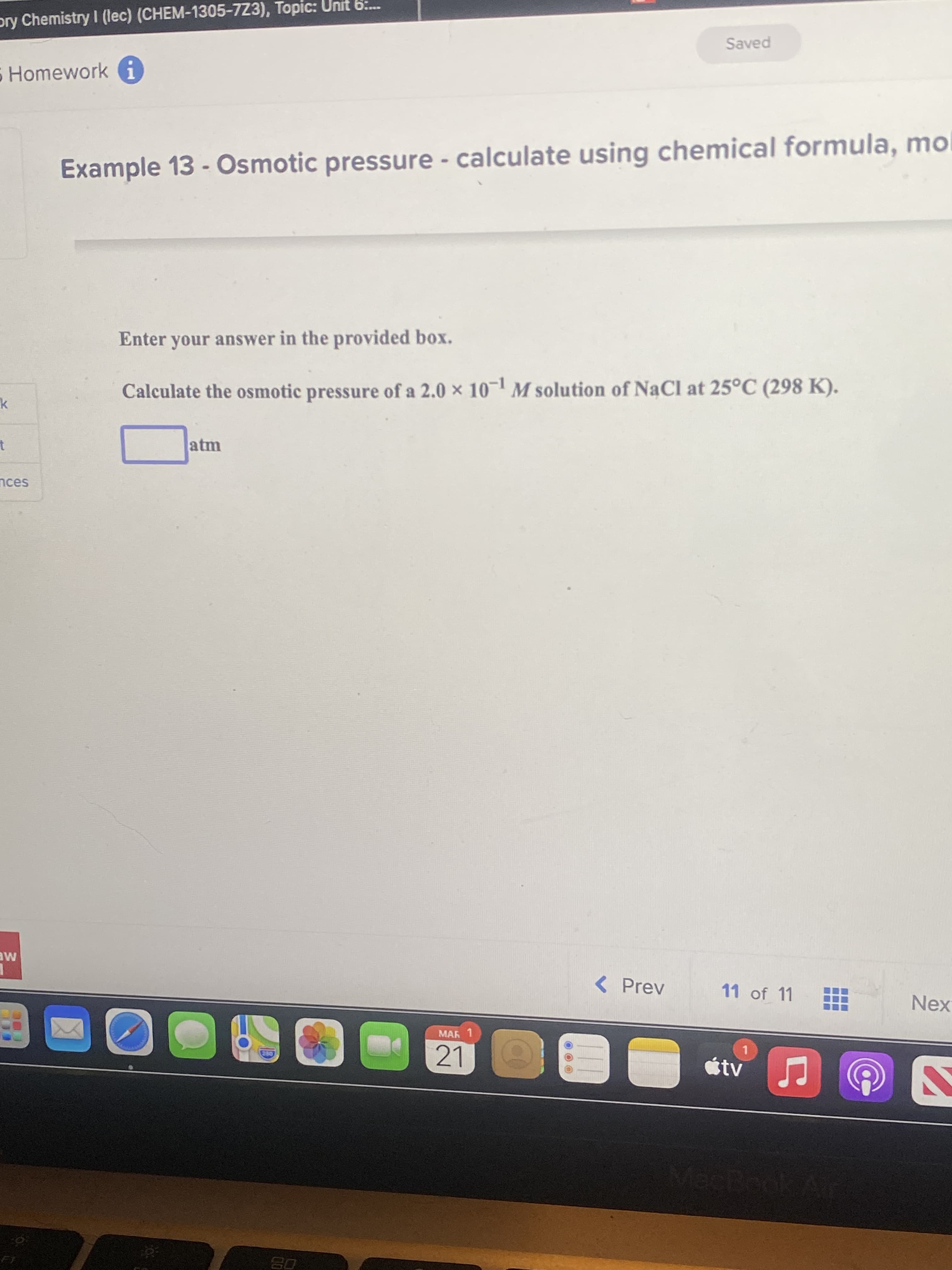 pry Chemistry I (lec) (CHEM-1305-723), Topic:
Saved
Homework i
Example 13 - Osmotic pressure - calculate using chemical formula, mol
Enter your answer in the provided box.
Calculate the osmotic pressure of a 2.0 x 10- M solution of NaCl at 25°C (298 K).
atm
nces
ME
< Prev
11 of 11
Nex
MAR 1
21
étv
08
