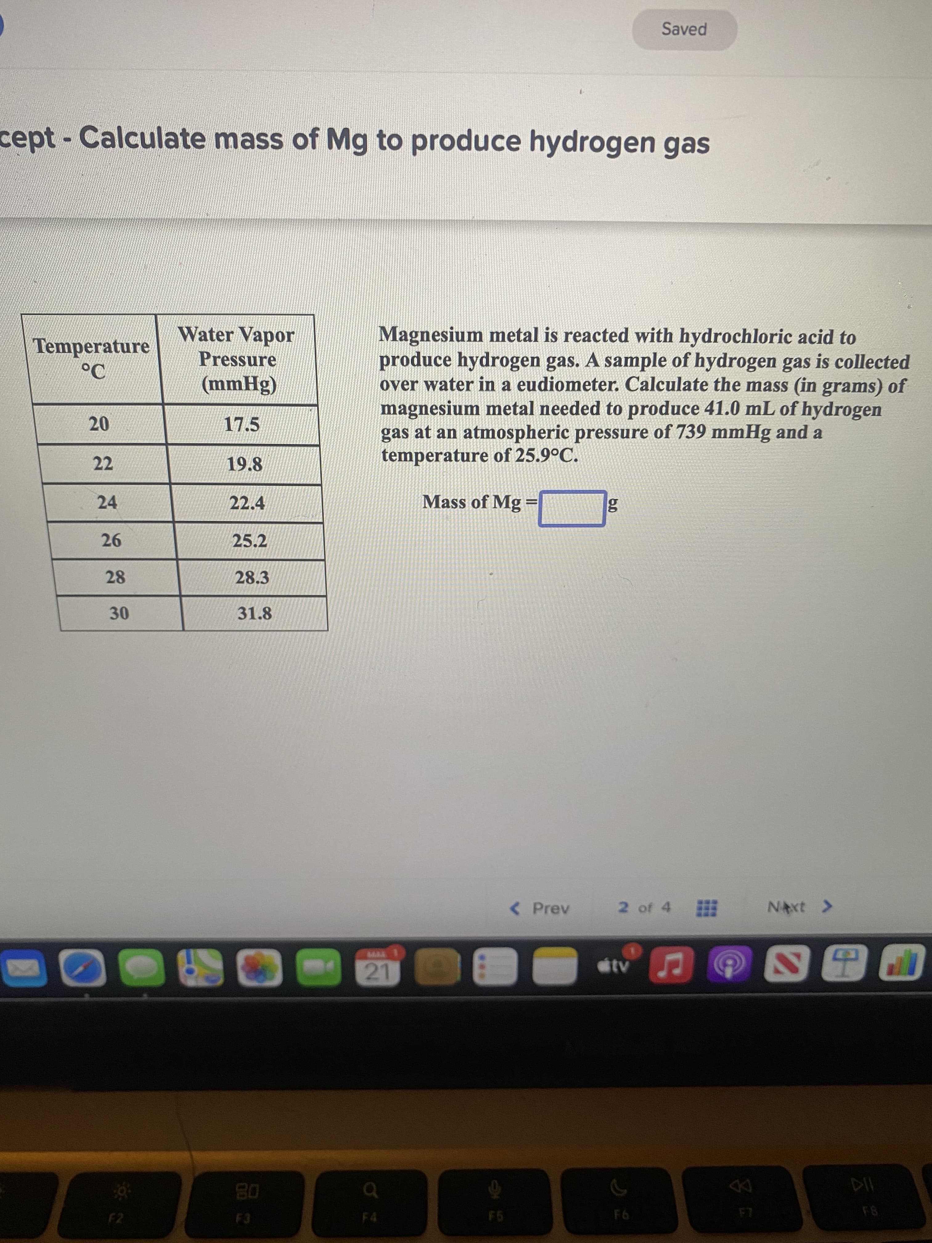 Saved
cept- Calculate mass of Mg to produce hydrogen gas
Magnesium metal is reacted with hydrochloric acid to
produce hydrogen gas. A sample of hydrogen gas is collected
over water in a eudiometer. Calculate the mass (in grams) of
magnesium metal needed to produce 41.0 mL of hydrogen
gas at an atmospheric pressure of 739 mmHg and a
temperature of 25.9°C.
Water Vapor
Temperature
Pressure
(8Huu)
22
19.8
24
22.4
Mass of Mg =
%3D
25.2
28
28.3
31.8
30
< Prev
2 of 4
NAxt >
08
F8
F6
