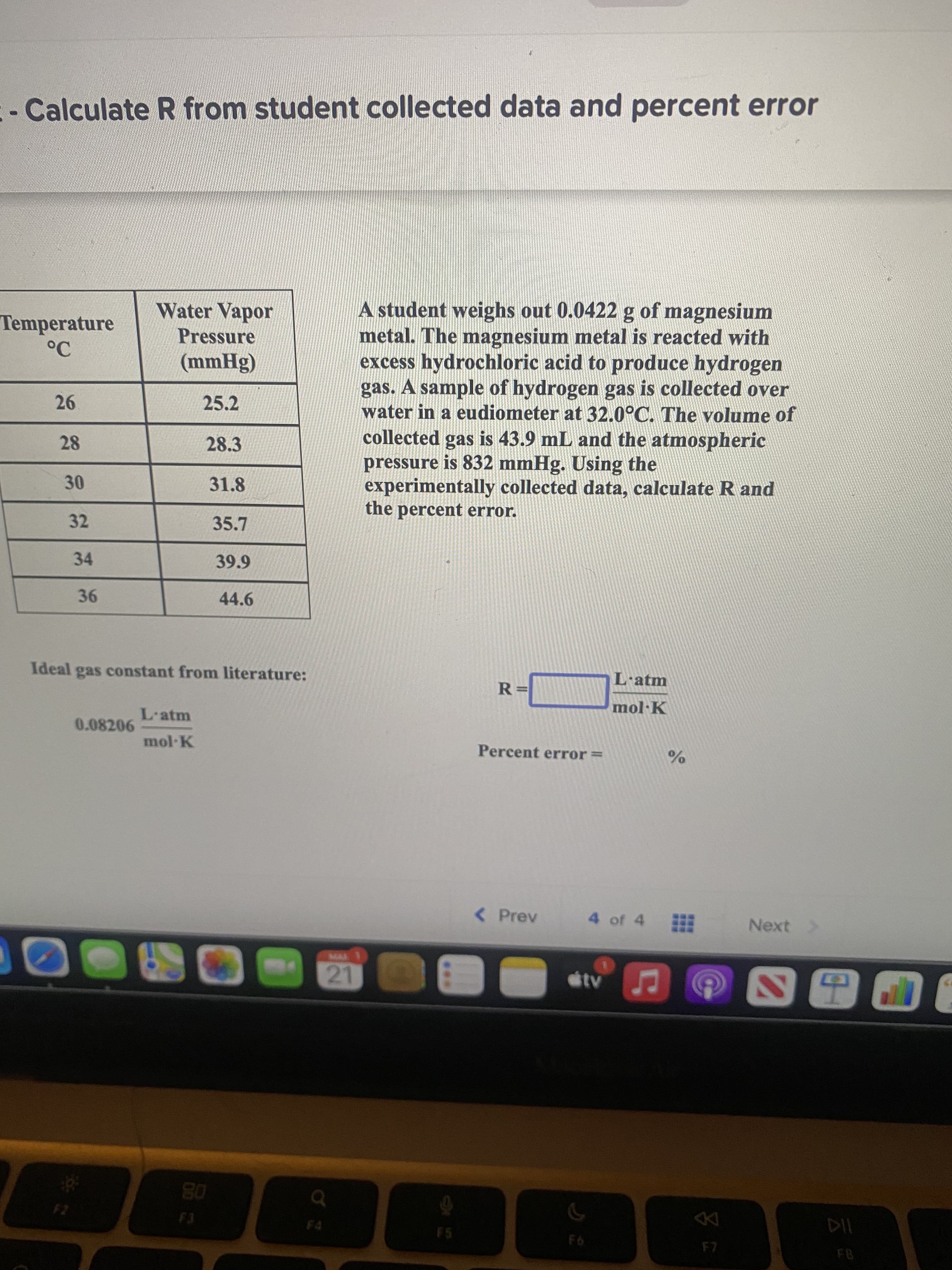 ***
21
- Calculate R from student collected data and percent error
A student weighs out 0.0422 g of magnesium
metal. The magnesium metal is reacted with
excess hydrochloric acid to produce hydrogen
gas. A sample of hydrogen gas is collected over
water in a eudiometer at 32.0°C. The volume of
collected gas is 43.9 mL and the atmospheric
pressure is 832 mmHg. Using the
experimentally collected data, calculate R and
the percent error.
Water Vapor
Temperature
Pressure
(8Hww)
25.2
26
28.3
31.8
30
32
34
39.9
44.6
Ideal gas constant from literature:
L·atm
%3=
L'atm
0.08206
mol K
Percent error=
< Prev
4 of 4
Next >
www.
EGO
08
F5
93
